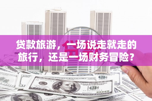 麻山贷款旅游，一场说走就走的旅行，还是一场财务冒险？