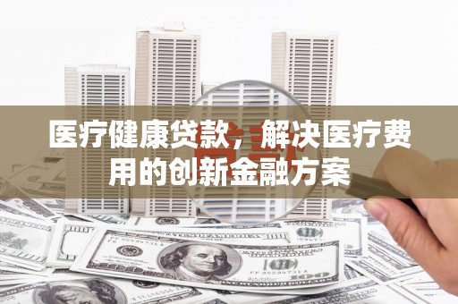 麻山医疗健康贷款，解决医疗费用的创新金融方案